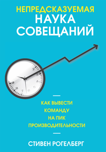 Непредсказуемая наука совещаний. Как вывести команду на пик производительности - Стивен Рогелберг