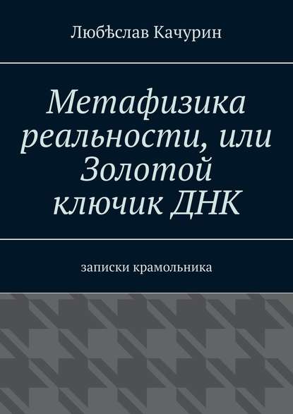 Метафизика реальности, или Золотой ключик ДНК. Записки крамольника — Любѣслав Качурин