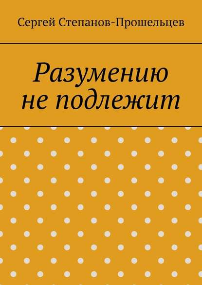 Разумению не подлежит. Антология необъяснимого - Сергей Павлович Степанов-Прошельцев