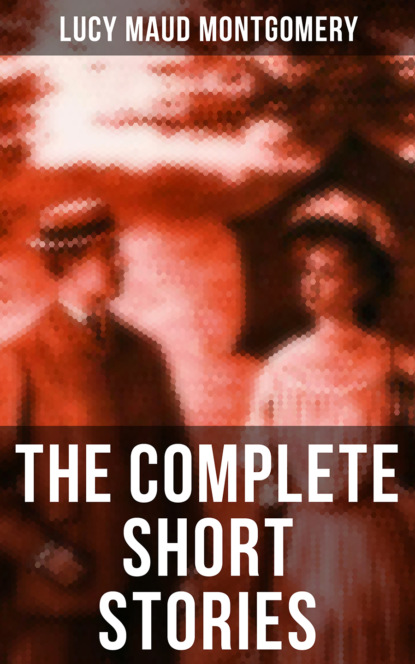 The Complete Short Stories of Lucy Maud Montgomery - Люси Мод Монтгомери